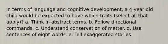 In terms of language and cognitive development, a 4-year-old child would be expected to have which traits (select all that apply)? a. Think in abstract terms. b. Follow directional commands. c. Understand conservation of matter. d. Use sentences of eight words. e. Tell exaggerated stories.