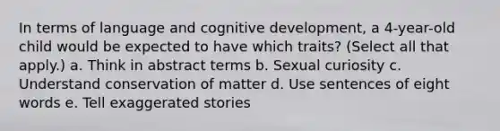 In terms of language and cognitive development, a 4-year-old child would be expected to have which traits? (Select all that apply.) a. Think in abstract terms b. Sexual curiosity c. Understand conservation of matter d. Use sentences of eight words e. Tell exaggerated stories