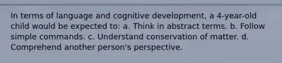 In terms of language and cognitive development, a 4-year-old child would be expected to: a. Think in abstract terms. b. Follow simple commands. c. Understand conservation of matter. d. Comprehend another person's perspective.