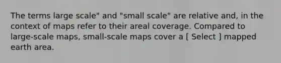 The terms large scale" and "small scale" are relative and, in the context of maps refer to their areal coverage. Compared to large-scale maps, small-scale maps cover a [ Select ] mapped earth area.