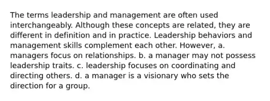 The terms leadership and management are often used interchangeably. Although these concepts are related, they are different in definition and in practice. Leadership behaviors and management skills complement each other. However, a. managers focus on relationships. b. a manager may not possess leadership traits. c. leadership focuses on coordinating and directing others. d. a manager is a visionary who sets the direction for a group.