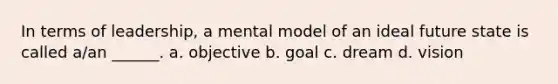 In terms of leadership, a mental model of an ideal future state is called a/an ______. a. objective b. goal c. dream d. vision