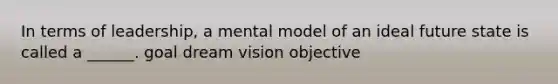 In terms of leadership, a mental model of an ideal future state is called a ______. goal dream vision objective