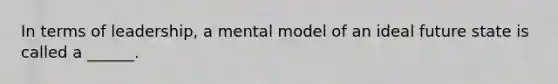 In terms of leadership, a mental model of an ideal future state is called a ______.