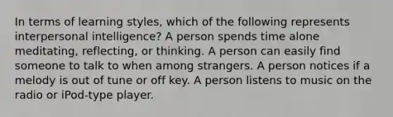 In terms of learning styles, which of the following represents interpersonal intelligence? A person spends time alone meditating, reflecting, or thinking. A person can easily find someone to talk to when among strangers. A person notices if a melody is out of tune or off key. A person listens to music on the radio or iPod-type player.