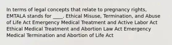 In terms of legal concepts that relate to pregnancy rights, EMTALA stands for ____. Ethical Misuse, Termination, and Abuse of Life Act Emergency Medical Treatment and Active Labor Act Ethical Medical Treatment and Abortion Law Act Emergency Medical Termination and Abortion of Life Act