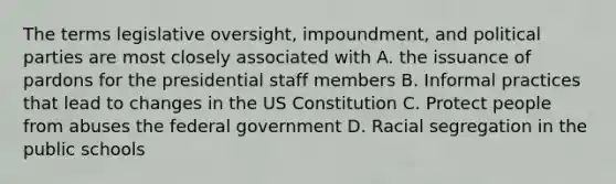 The terms legislative oversight, impoundment, and political parties are most closely associated with A. the issuance of pardons for the presidential staff members B. Informal practices that lead to changes in the US Constitution C. Protect people from abuses the federal government D. Racial segregation in the public schools