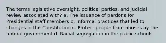 The terms legislative oversight, political parties, and judicial review associated with? a. The issuance of pardons for Presidential staff members b. Informal practices that led to changes in the Constitution c. Protect people from abuses by the federal government d. Racial segregation in the public schools