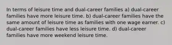 In terms of leisure time and dual-career families a) dual-career families have more leisure time. b) dual-career families have the same amount of leisure time as families with one wage earner. c) dual-career families have less leisure time. d) dual-career families have more weekend leisure time.