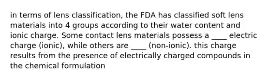 in terms of lens classification, the FDA has classified soft lens materials into 4 groups according to their water content and ionic charge. Some contact lens materials possess a ____ electric charge (ionic), while others are ____ (non-ionic). this charge results from the presence of electrically charged compounds in the chemical formulation