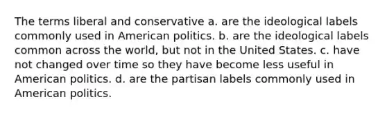 The terms liberal and conservative a. are the ideological labels commonly used in American politics. b. are the ideological labels common across the world, but not in the United States. c. have not changed over time so they have become less useful in American politics. d. are the partisan labels commonly used in American politics.