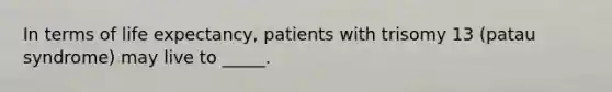 In terms of life expectancy, patients with trisomy 13 (patau syndrome) may live to _____.