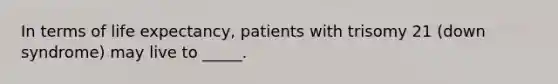 In terms of life expectancy, patients with trisomy 21 (down syndrome) may live to _____.