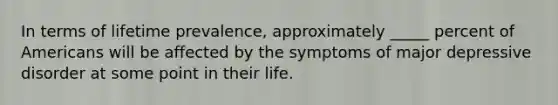 In terms of lifetime prevalence, approximately _____ percent of Americans will be affected by the symptoms of major depressive disorder at some point in their life.