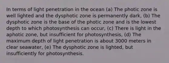 In terms of light penetration in the ocean (a) The photic zone is well lighted and the dysphotic zone is permanently dark, (b) The dysphotic zone is the base of the photic zone and is the lowest depth to which photosynthesis can occur, (c) There is light in the aphotic zone, but insufficient for photosynthesis, (d) The maximum depth of light penetration is about 3000 meters in clear seawater, (e) The dysphotic zone is lighted, but insufficiently for photosynthesis.