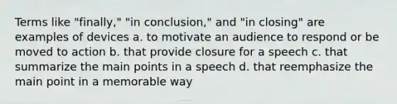 Terms like "finally," "in conclusion," and "in closing" are examples of devices a. to motivate an audience to respond or be moved to action b. that provide closure for a speech c. that summarize the main points in a speech d. that reemphasize the main point in a memorable way