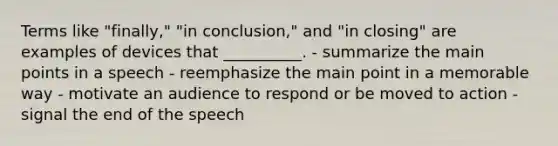 Terms like "finally," "in conclusion," and "in closing" are examples of devices that __________. - summarize the main points in a speech - reemphasize the main point in a memorable way - motivate an audience to respond or be moved to action - signal the end of the speech