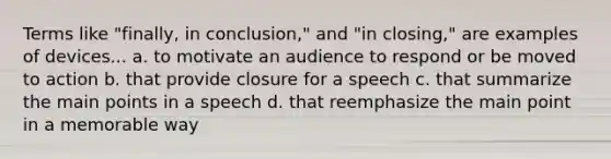 Terms like "finally, in conclusion," and "in closing," are examples of devices... a. to motivate an audience to respond or be moved to action b. that provide closure for a speech c. that summarize the main points in a speech d. that reemphasize the main point in a memorable way