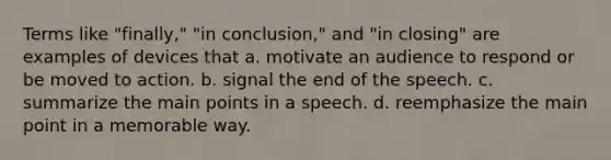 Terms like "finally," "in conclusion," and "in closing" are examples of devices that a. motivate an audience to respond or be moved to action. b. signal the end of the speech. c. summarize the main points in a speech. d. reemphasize the main point in a memorable way.