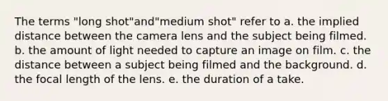 The terms "long shot"and"medium shot" refer to a. the implied distance between the camera lens and the subject being filmed. b. the amount of light needed to capture an image on film. c. the distance between a subject being filmed and the background. d. the focal length of the lens. e. the duration of a take.