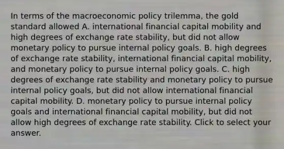 In terms of the macro<a href='https://www.questionai.com/knowledge/kWbX8L76Bu-economic-policy' class='anchor-knowledge'>economic policy</a>​ trilemma, the gold standard allowed A. international financial capital mobility and high degrees of exchange rate​ stability, but did not allow <a href='https://www.questionai.com/knowledge/kEE0G7Llsx-monetary-policy' class='anchor-knowledge'>monetary policy</a> to pursue internal policy goals. B. high degrees of exchange rate​ stability, international financial capital​ mobility, and monetary policy to pursue internal policy goals. C. high degrees of exchange rate stability and monetary policy to pursue internal policy​ goals, but did not allow international financial capital mobility. D. monetary policy to pursue internal policy goals and international financial capital​ mobility, but did not allow high degrees of exchange rate stability. Click to select your answer.