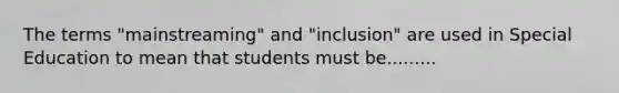 The terms "mainstreaming" and "inclusion" are used in Special Education to mean that students must be.........