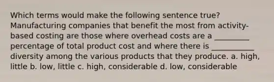 Which terms would make the following sentence true? Manufacturing companies that benefit the most from activity-based costing are those where overhead costs are a _________ percentage of total product cost and where there is ___________ diversity among the various products that they produce. a. high, little b. low, little c. high, considerable d. low, considerable