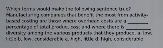 Which terms would make the following sentence true? Manufacturing companies that benefit the most from activity-based costing are those where overhead costs are a _________ percentage of total product cost and where there is ___________ diversity among the various products that they produce. a. low, little b. low, considerable c. high, little d. high, considerable