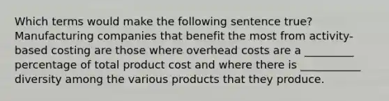 Which terms would make the following sentence true? Manufacturing companies that benefit the most from activity-based costing are those where overhead costs are a _________ percentage of total product cost and where there is ___________ diversity among the various products that they produce.