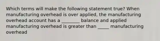 Which terms will make the following statement true? When manufacturing overhead is over applied, the manufacturing overhead account has a ________ balance and applied manufacturing overhead is greater than _____ manufacturing overhead