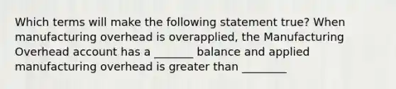 Which terms will make the following statement true? When manufacturing overhead is overapplied, the Manufacturing Overhead account has a _______ balance and applied manufacturing overhead is greater than ________