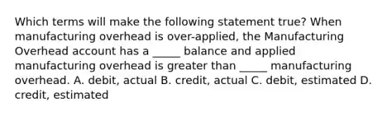 Which terms will make the following statement true? When manufacturing overhead is over-applied, the Manufacturing Overhead account has a _____ balance and applied manufacturing overhead is greater than _____ manufacturing overhead. A. debit, actual B. credit, actual C. debit, estimated D. credit, estimated