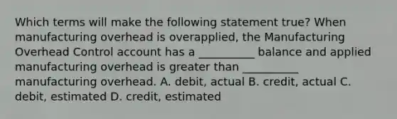 Which terms will make the following statement true? When manufacturing overhead is overapplied, the Manufacturing Overhead Control account has a __________ balance and applied manufacturing overhead is greater than __________ manufacturing overhead. A. debit, actual B. credit, actual C. debit, estimated D. credit, estimated