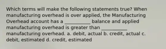 Which terms will make the following statements true? When manufacturing overhead is over applied, the Manufacturing Overhead account has a ___________ balance and applied manufacturing overhead is greater than ___________ manufacturing overhead. a. debit, actual b. credit, actual c. debit, estimated d. credit, estimated