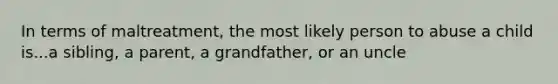 In terms of maltreatment, the most likely person to abuse a child is...a sibling, a parent, a grandfather, or an uncle