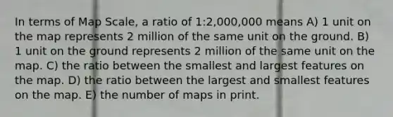 In terms of Map Scale, a ratio of 1:2,000,000 means A) 1 unit on the map represents 2 million of the same unit on the ground. B) 1 unit on the ground represents 2 million of the same unit on the map. C) the ratio between the smallest and largest features on the map. D) the ratio between the largest and smallest features on the map. E) the number of maps in print.