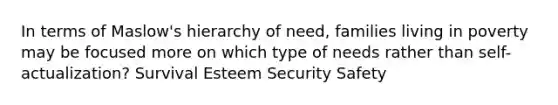 In terms of Maslow's hierarchy of need, families living in poverty may be focused more on which type of needs rather than self-actualization? Survival Esteem Security Safety