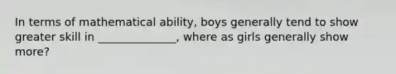 In terms of mathematical ability, boys generally tend to show greater skill in ______________, where as girls generally show more?