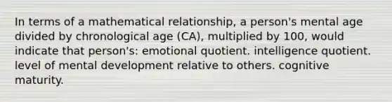 In terms of a mathematical relationship, a person's mental age divided by chronological age (CA), multiplied by 100, would indicate that person's: emotional quotient. intelligence quotient. level of mental development relative to others. cognitive maturity.