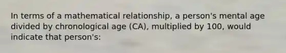 In terms of a mathematical relationship, a person's mental age divided by chronological age (CA), multiplied by 100, would indicate that person's: