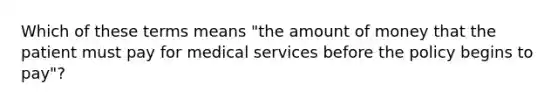 Which of these terms means "the amount of money that the patient must pay for medical services before the policy begins to pay"?