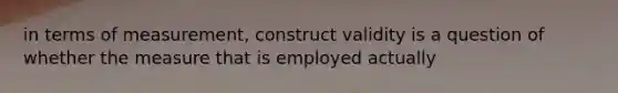 in terms of measurement, construct validity is a question of whether the measure that is employed actually