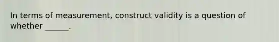 In terms of measurement, construct validity is a question of whether ______.