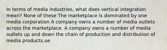 In terms of media industries, what does vertical integration mean? None of these The marketplace is dominated by one media corporation A company owns a number of media outlets across the marketplace. A company owns a number of media outlets up and down the chain of production and distribution of media products.ue