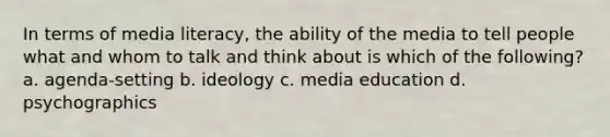 In terms of media literacy, the ability of the media to tell people what and whom to talk and think about is which of the following? a. agenda-setting b. ideology c. media education d. psychographics