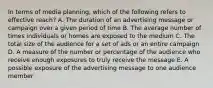 In terms of media planning, which of the following refers to effective reach? A. The duration of an advertising message or campaign over a given period of time B. The average number of times individuals or homes are exposed to the medium C. The total size of the audience for a set of ads or an entire campaign D. A measure of the number or percentage of the audience who receive enough exposures to truly receive the message E. A possible exposure of the advertising message to one audience member