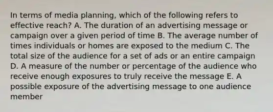 In terms of media planning, which of the following refers to effective reach? A. The duration of an advertising message or campaign over a given period of time B. The average number of times individuals or homes are exposed to the medium C. The total size of the audience for a set of ads or an entire campaign D. A measure of the number or percentage of the audience who receive enough exposures to truly receive the message E. A possible exposure of the advertising message to one audience member