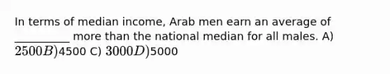 In terms of median income, Arab men earn an average of __________ more than the national median for all males. A) 2500 B)4500 C) 3000 D)5000