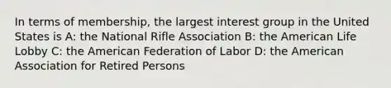 In terms of membership, the largest interest group in the United States is A: the National Rifle Association B: the American Life Lobby C: the American Federation of Labor D: the American Association for Retired Persons