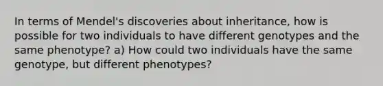 In terms of Mendel's discoveries about inheritance, how is possible for two individuals to have different genotypes and the same phenotype? a) How could two individuals have the same genotype, but different phenotypes?